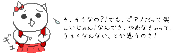 そ、そうなの？！でも、ピアノだって楽しいじゃん！なんでさ、やめなきゃって、うまくなんない、とか思うのさ！