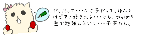 だ、だって・・・ふさ子だって、ほんとはピアノ好きだよ・・・でもやっぱり塾で勉強しないと・・・不安だし。