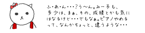 ふ・あ・ん・・・？う～ん。みー子も、多少は、まぁ、その、成績とかも気になるけど・・・でもなぁ。ピアノやめるって、なんかちょっと、違うような・・・