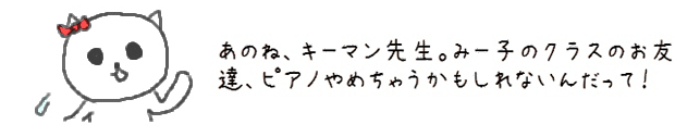 あのね、キーマン先生。みー子のクラスのお友達、ピアノやめちゃうかもしれないんだって！