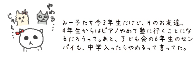 みー子たち今3年生だけど、そのお友達、4年生からはピアノやめて塾に行くことになるだろうって。あと、子ども会の6年生のセンパイも、中学入ったらやめるって言ってた。