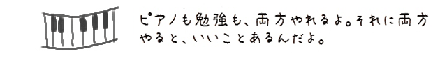 ピアノも勉強も、両方やれるよ。それに両方やると、いいことあるんだよ。