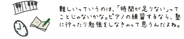 難しいっていうのは、「時間が足りない」ってことじゃないかな。ピアノの練習するなら、塾に行ったり勉強をしなきゃって思うんだよね。