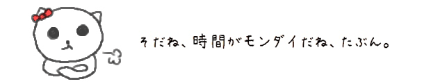 そだね、時間がモンダイだね、たぶん。