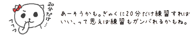 あーそうかも。ぎゃくに20分だけ練習すればいい、って思えば練習もガンバれるかもね。