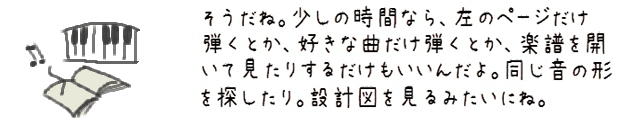 そうだね。少しの時間なら、左のページだけ弾くとか、好きな曲だけ弾くとか、楽譜を開いて見たりするだけもいいんだよ。同じ音の形を探したり。設計図を見るみたいにね。