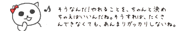 そうなんだ！やれることを、ちゃんと決めちゃえばいいんだね。そうすれば、たくさんできなくても、あんまりガッカリしないね。