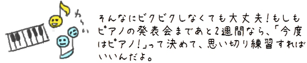 そんなにビクビクしなくても大丈夫！もしもピアノの発表会まであと2週間なら、「今度はピアノ！」って決めて、思い切り練習すればいいんだよ。