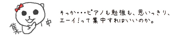 そっか・・・ピアノも勉強も、思いっきりエーイって集中すればいいのか。