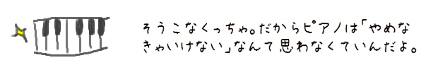 そうこなくっちゃ。だからピアノは「やめなきゃいけない」なんて思わなくていんだよ。