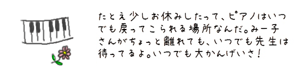 たとえ少しお休みしたって、ピアノはいつでも戻ってこられる場所なんだ。みー子さんがちょっと離れても、いつでも先生は待ってるよ。いつでも大かんげいさ！