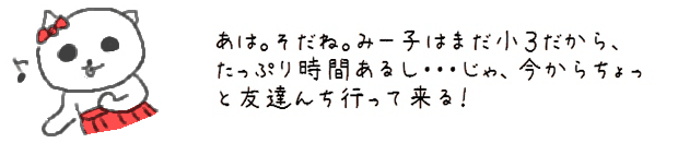 あは。そだね。みー子はまだ小３だから、たっぷり時間あるし・・・じゃ、今からちょっと友達んち行って来る！