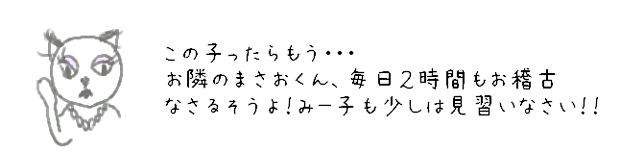 この子ったらもう・・・　お隣のまさおくん、毎日2時間もお稽古なさるそうよ！みー子も少しは見習いなさい！！