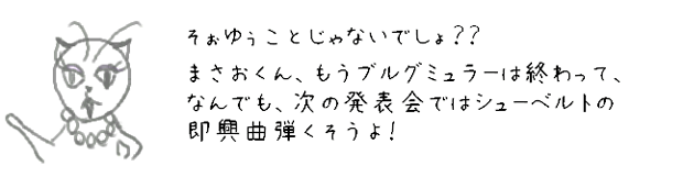 そぉいうことじゃないでしょ？？まさおくん、もうブルグミュラーは終って、なんでも次の発表会ではシューベルトの即興曲弾くそうよ！