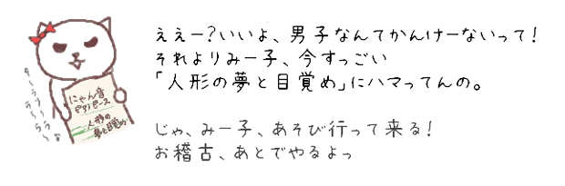 ええー？いいよ、男子なんてかんけーないって！それよりみー子、今すっごい「人形の夢と目覚め」にハマってんの。
じゃ、みー子、遊び行って来る！お稽古、あとでやるよっ