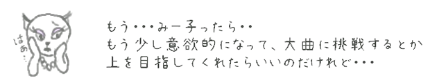 もう・・・みー子ったら・・　もう少し意欲的になって、大曲に挑戦するとか上を目指してくれたらいいのだけれど・・・