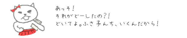 あっそ！　それがどーしたの？！　どいてよ。ふさ子んち、いくんだから！