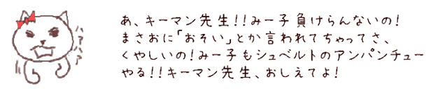 あ、キーマン先生！！みー子負けてらんないの！まさおに「おそい」とか言われちゃってさ、くやしいの！みー子もシュベルトのアンパンチューやる！！キーマン先生、おしえてよ！