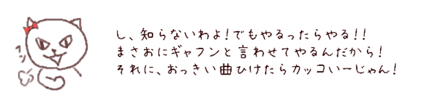 し、知らないわよ！でもやるったらやる！！まさおにギャフンと言わせてやるんだから！それに、おっきい曲ひけたらカッコいーじゃん！