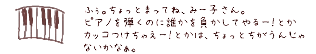 ふう。ちょっとまってね、みー子さん。ピアノを弾くのに誰かを負かしてやるー！とかカッコつけちゃえー！とかは、ちょっとちがうんじゃないかなぁ。