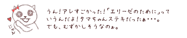 うん！アレすごかった！「エリーゼのために」っていうんだよ！タマちゃんステキだったぁ・・・。でも、むずかしそうなのぉ。