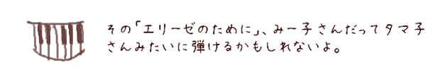 その「エリーゼのために」、みー子さんだってタマ子さんみたいに弾けるかもしれないよ。