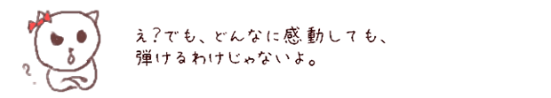 え？でも、どんなに感動しても、弾けるわけじゃないよ。