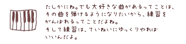 たしかにね。でも大好きな曲があるってことは、その曲を弾けるようになりたいから、練習をがんばれるってことだよね。そして練習は、ていねいにゆっくりやればいいんだよ。