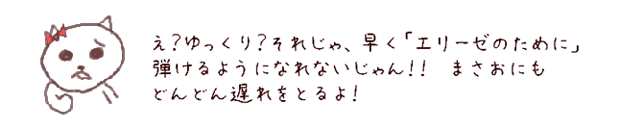 たしかにね。でも大好きな曲があるってことは、その曲を弾けるようになりたいから、練習をがんばれるってことだよね。そして練習は、ていねいにゆっくりやればいいんだよ。