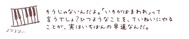 そうじゃないんだよ。「いそがばまわれ」って言うでしょ？ひつようなことを、ていねいにやることが、実はいちばんの早道なんだ。