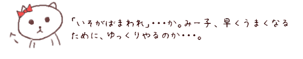 「いそがばまわれ」・・・か。みー子、早くうまくなるために、ゆっくりやるのか・・・。