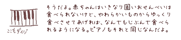 そうだよ。赤ちゃんはいきなり固いおせんべいは食べられないけど、やわらかいものからゆっくり食べさせてあげれば、なんでもじぶんで食べられるようになる。ピアノもそれと同じなんだよ。