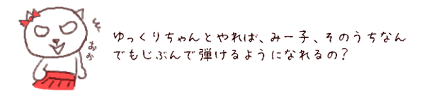 ゆっくりちゃんとやれば、みー子、そのうちなんでもじぶんで弾けるようになれるの？