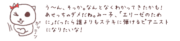 う?ん、そっか。なんとなくわかってきたかも！あせっちゃダメだね。みー子、「エリーゼのために」だったら誰よりもステキに弾けるピアニストになりたいな！