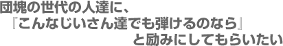 団塊の世代の人達に、『こんなじいさん達でも弾けるのなら』と励みにしてもらいたい