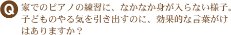 Q　家でのピアノの練習に、なかなか身が入らない様子。子どものやる気を出すのに効果的な言葉がけはありますか？