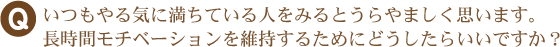 いつもやる気に満ちている人をみるとうらやましく思います。長時間モチベーションを維持するためにどうしたらいいですか？