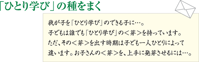 「ひとり学び」の種をまく
我が子を「ひとり学び」のできる子に...。
子どもは誰でも「ひとり学び」の＜芽＞を持っています。ただ、その＜芽＞を出す時期は子ども一人ひとりによって違います。お子さんの＜芽＞を、上手に発芽させるには...。