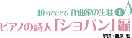 10分でたどる作曲家の生涯（１）　ピアノの詩人「ショパン」編　解説：西原稔