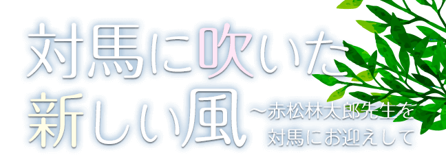 対馬に吹いた新しい風 ～赤松林太郎先生を対馬にお迎えして～