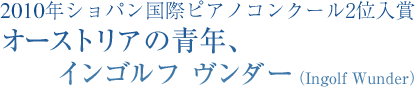 2010年ショパン国際ピアノコンクール2位入賞　オーストリアの青年、インゴルフ　ヴンダー （Ingolf Wunder）