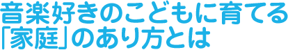 音楽好きの子どもに育てる　「家庭」のあり方とは？