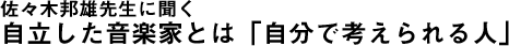 佐々木邦雄先生に聞く　自立した音楽家とは「自分で考えられる人」