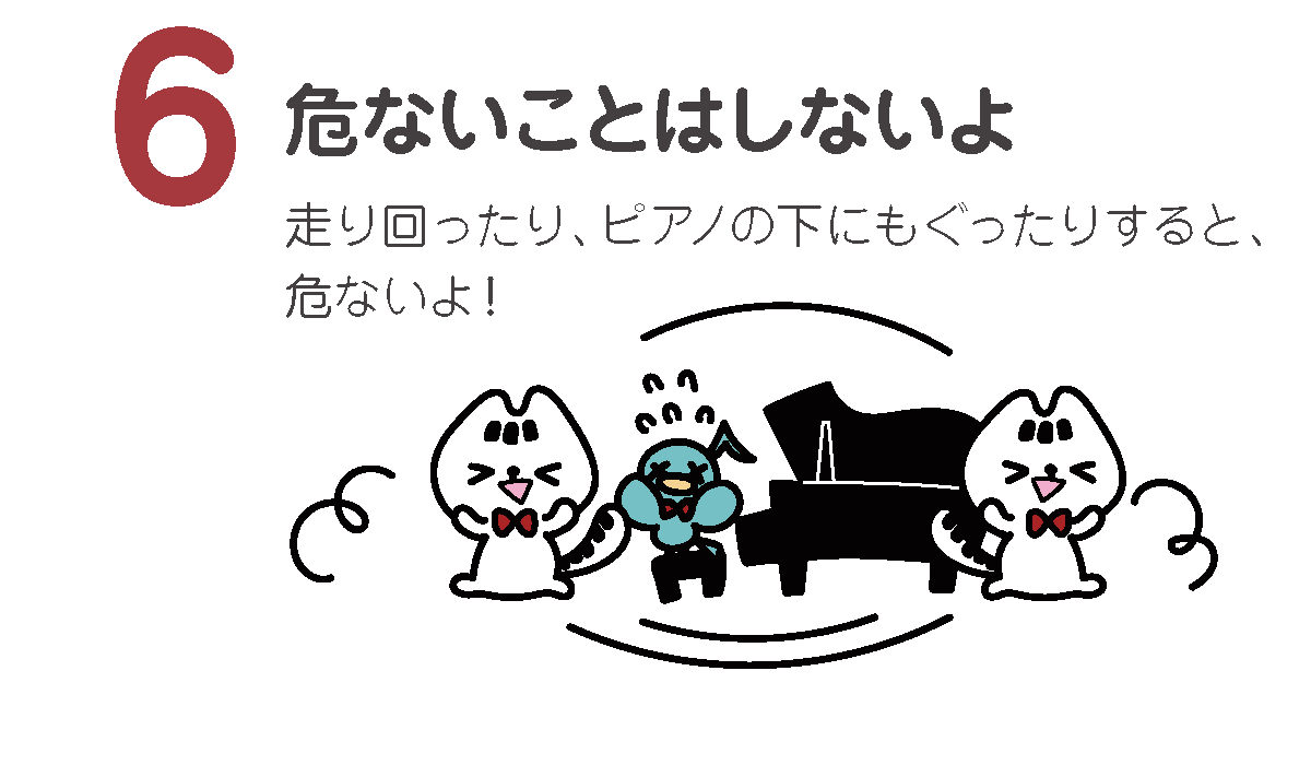 危ないことはしないよ
走り回ったり、ピアノの下にもぐったりすると、危ないよ！