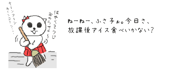 ねーねー、ふさ子ぉ。今日さ、放課後アイス食べいかない？