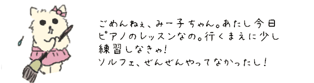 ごめんねぇ、みー子ちゃん。あたし今日、ピアノのレッスンなんだ。行く前に少し練習しなきゃ！ソルフェぜんぜんやってなかったし。