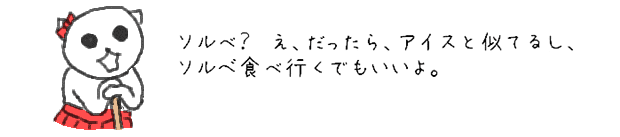 ソルべ？　え、だったら、アイスと似てるし、ソルベ食べ行くでもいいよ。