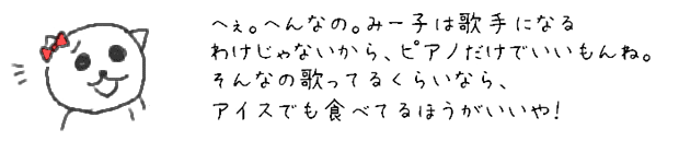 へぇ。へんなの。みー子は歌手になるわけじゃないから、ピアノだけでいいもんね。そんなの歌ってるくらいなら、アイスでも食べてるほうがいいや！