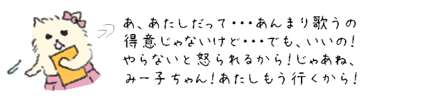 あ、あたしだって・・・あんまり歌うの得意じゃないけど・・・でも、いいの！やらないと怒られるから！じゃあね、みー子ちゃん！あたしもう行くから！