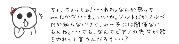 ちょ、ちょっとぉ！・・・あれ。なんか怒っちゃったかな・・・ま、いいや。ソルトだかソルベだか知らないけど、みー子には関係ないもんね。・・・でも、なんでピアノの先生が歌をやれって言うんだろう・・・？